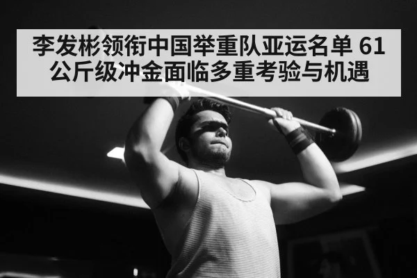 李发彬领衔中国举重队亚运名单 61公斤级冲金面临多重考验与机遇