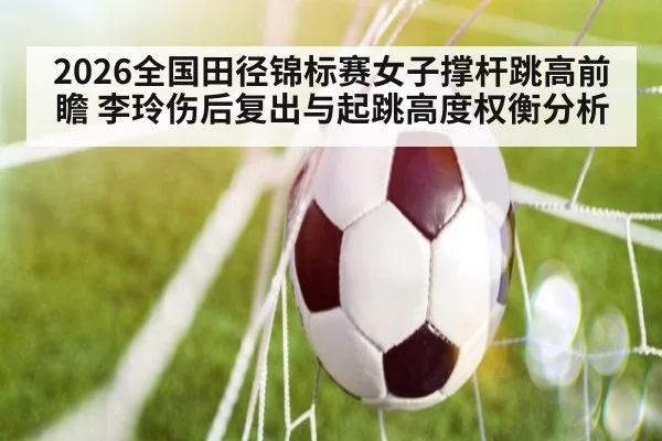 2026全国田径锦标赛女子撑杆跳高前瞻 李玲伤后复出与起跳高度权衡分析